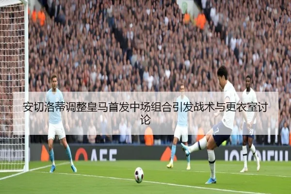 安切洛蒂调整皇马首发中场组合引发战术与更衣室讨论